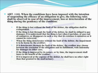 ART. 1189. When the conditions have been imposed with the intention of suspending the efficacy of an obligation to give, the following rules shall be observed in case of the improvement, loss or deterioration of the thing during the pendency of the condition: If the thing is lost without the fault of the debtor, the obligation shall be extinguished. If the thing is lost through the fault of the debtor, he shall be obliged to pay damages; it is understood that the thing is lost when it perishes, or goes out of commerce, or disappears in such a way that its existence is unknown or it cannot be recovered; When the thing deteriorates without the fault of the debtor, the impairment is to be borne by the creditor; If it deteriorates through the fault of the debtor; the creditor may choose between the rescission of the obligation and its fulfillment, with indemnity for damages in either case; If the thing is improved by its nature, or by time, the improvement shall inure to the benefit of the creditor; If it is improved at the expense of the debtor, he shall have no other right  than that granted to the usufructuary. 