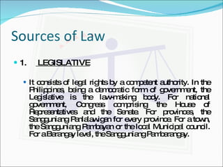 Sources of Law 1.  LEGISLATIVE It consists of legal rights by a competent authority. In the Philippines, being a democratic form of government, the Legislative is the law-making body. For national government, Congress comprising the House of Representatives and the Senate. For provinces, the Sangguniang Panlalawigan for every province. For a town, the Sangguniang Pambayan or the local Municipal council. For a Barangay level, the Sangguniang Pambarangay. 