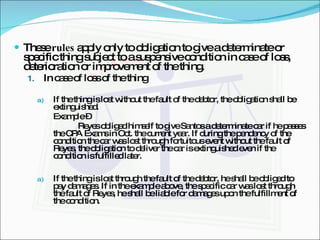 These  rules  apply only to obligation to give a determinate or specific thing subject to a suspensive condition in case of loss, deterioration or improvement of the thing. In case of loss of the thing If the thing is lost without the fault of the debtor, the obligation shall be extinguished. Example –  Reyes obliged himself to give Santos a determinate car if he passes the CPA Exams in Oct. the current year. If during the pendency of the condition the car was lost through fortuitous event without the fault of Reyes, the obligation to deliver the car is extinguished even if the condition is fulfilled later. If the thing is lost through the fault of the debtor, he shall be obliged to pay damages. If in the example above, the specific car was lost through the fault of Reyes, he shall be liable for damages upon the fulfillment of the condition. 