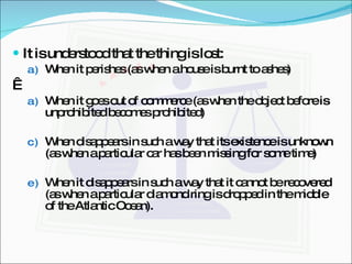 It is understood that the thing is lost: When it perishes (as when a house is burnt to ashes)   When it goes out of commerce (as when the object before is unprohibited becomes prohibited) When disappears in such a way that its existence is unknown (as when a particular car has been missing for some time) When it disappears in such a way that it cannot be recovered (as when a particular diamond ring is dropped in the middle of the Atlantic Ocean). 