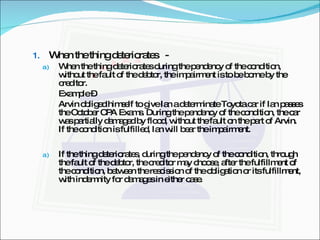 When the thing deteriorates  -  When the thing deteriorates during the pendency of the condition, without the fault of the debtor, the impairment is to be borne by the creditor. Example – Arvin obliged himself to give Ian a determinate Toyota car if Ian passes the October CPA Exams. During the pendency of the condition, the car was partially damaged by flood, without the fault on the part of Arvin. If the condition is fulfilled, Ian will bear the impairment. If the thing deteriorates, during the pendency of the condition, through the fault of the debtor, the creditor may choose, after the fulfillment of the condition, between the rescission of the obligation or its fulfillment, with indemnity for damages in either case. 