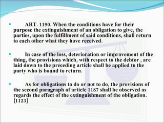 ART. 1190. When the conditions have for their purpose the extinguishment of an obligation to give, the parties, upon the fulfillment of said conditions, shall return to each other what they have received. In case of the loss, deterioration or improvement of the thing, the provisions which, with respect to the debtor , are laid down to the preceding article shall be applied to the party who is bound to return. As for obligations to do or not to do, the provisions of the second paragraph of article 1187 shall be observed as regards the effect of the extinguishment of the obligation. (1123) 