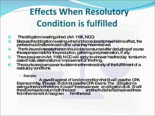 Effects When Resolutory Condition is fulfilled  The obligation is extinguished. (Art. 1181, NCC) Because the obligation is extinguished and considered to have had no effect, the parties should restore to each other what they have received. The fruits and interests thereon should also be returned after deducting of course the expenses made for the production, gathering and preservation, if any. The rules given in Art. 1189, N CC will apply to whoever has the duty  to return in case of loss, deterioration or improvement of the thing. The courts are given power to determine the retroactivity of the fulfillment of a resolutory conditions. Example : A gave B a parcel of land on condition that B will pass the  CPA Exams on May, this year. B did not pass the CPA Exams. The  obligation is extinguished and therefore, it is as if there was never  an obligation at all. B will therefore have to return both the land  and the fruits he had received there from the moment A has given  him the land. 