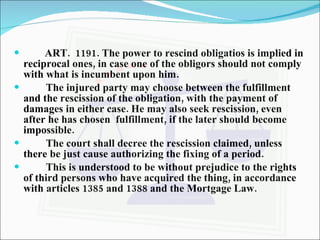 ART.  1191. The power to rescind obligatios is implied in reciprocal ones, in case one of the obligors should not comply with what is incumbent upon him. The injured party may choose between the fulfillment and the rescission of the obligation, with the payment of damages in either case. He may also seek rescission, even after he has chosen  fulfillment, if the later should become impossible. The court shall decree the rescission claimed, unless there be just cause authorizing the fixing of a period. This is understood to be without prejudice to the rights of third persons who have acquired the thing, in accordance with articles 1385 and 1388 and the Mortgage Law. 
