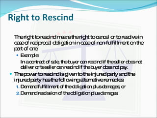 Right to Rescind The right to rescind means the right to cancel or to resolve in case of reciprocal obligation in case of non-fulfillment on the part of one. Example: In a contract of sale, the buyer can rescind if the seller does not deliver or te seller can rescind if the buyer does not pay. The power to rescind is given to the injured party and the injured party has the following alternative remedies: Demand fulfillment of the obligation plus damages; or Demand rescission of the obligation plus damages. 