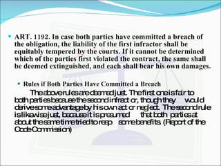 ART. 1192. In case both parties have committed a breach of the obligation, the liability of the first infractor shall be equitably tempered by the courts. If it cannot be determined which of the parties first violated the contract, the same shall be deemed extinguished, and each shall bear his own damages.  Rules if Both Parties Have Committed a Breach The above rules are deemed just. The first one is fair to  both parties because the second infract or, though they  would derive some advantage by his own act or neglect.  The second rule is likewise just, because it is presumed  that both  parties at about the same time tried to reap  some benefits. (Report of the Code Commission) 