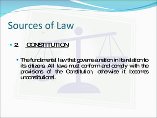 Sources of Law 2.  CONSTITUTION The fundamental law that governs a nation in its relation to its citizens. All laws must conform and comply with the provisions of the Constitution, otherwise it becomes unconstitutional. 