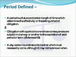 Period Defined –  A period is a future and certain length of time which determines the effectivity or the extinguished of obligation.   Obligation with a period is one whose consequences are subject in one way or another to the expiration of said period or term. (8Manresal58) A day certain is understood to be that which must necessarily come, although it may not be known when. 