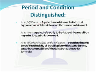 Period and Condition Distinguished: As to fulfillment  -  A period is a certain event which must  happen sooner or later while a condition is an uncertain event. As to time –  a period refers only to the future while a condition may refer to a past unknown event. As to influence or effect on the obligation –  the period fixes the time of the effectivity of the obligation while a condition may cause the demandability of the obligation to arise or to terminate. 