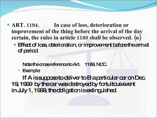 ART. 1194. In case of loss, deterioration or improvement of the thing before the arrival of the day certain, the rules in article 1189 shall be observed. (n) Effect of loss, deterioration, or improvement before the arrival of period.  Note the cross reference to Art.  1189, NCC. Example: If A is suppose to deliver to B a particular car on Dec.  19, 1999  by the car was destroyed by fortuitous event  in July 1, 1999, the obligation is extinguished. 