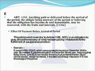   ART. 1195. Anything paid or delivered before the arrival of the period, the obligor being unaware of the period or believing that the obligation has become de and demandable, may be recovered, with the fruits and interests. (1126a) Effect Of Payment Before Arrival of Period This article which is similar to Article 1188,  NCC, in an obligation to give, allows the recovery of what has been paid by mistake before the fulfillment of a suspensive condition. Example  -  E owes G P20, 000.00, which was supposed to be paid on December 25 this year. By mistake, E paid his obligation on December 25 last year. Assuming that today is only June 30, E can recover the amount plus interest therein. But E cannot recover, except he interest, if the debt had already matured or if E had knowledge of the period. 