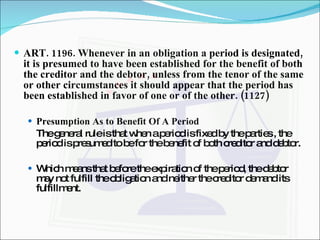ART. 1196. Whenever in an obligation a period is designated, it is presumed to have been established for the benefit of both the creditor and the debtor, unless from the tenor of the same or other circumstances it should appear that the period has been established in favor of one or of the other. (1127) Presumption As to Benefit Of A Period The general rule is that when a period is fixed by the parties , the period is presumed to be for the benefit of both creditor and debtor. Which means that before the expiration of the period, the debtor may not fulfill the obligation and neither the creditor demand its fulfillment. 