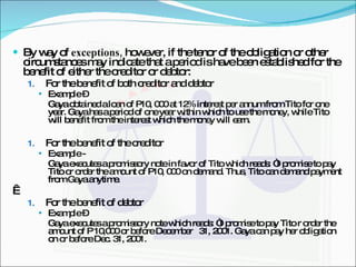By way of  exceptions,  however, if the tenor of the obligation or other circumstances may indicate that a period is have been established for the benefit of either the creditor or debtor: For the benefit of both creditor and debtor Example –  Gaya obtained a loan of P10, 000 at 12% interest per annum from Tito for one year. Gaya has a period of one year within which to use the money, while Tito will benefit from the interest which the money will earn. For the benefit of the creditor Example -  Gaya executes a promissory note in favor of Tito which reads: “I promise to pay Tito or order the amount of P10, 000 on demand. Thus, Tito can demand payment from Gaya anytime.   For the benefit of debtor  Example –  Gaya executes a promissory note which reads: “I promise to pay Tito r order the amount of P 10,000 or before December  31, 2001. Gaya can pay her obligation on or before Dec. 31, 2001. 
