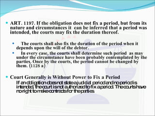 ART. 1197. If the obligation does not fix a period, but from its nature and circumstances it  can be inferred that a period was intended, the courts may fix the duration thereof. The courts shall also fix the duration of the period when it depends upon the will of the debtor. In every case, the courts shall determine such period  as may under the circumstance have been probably contemplated by the parties. Once by the courts, the period cannot be changed by them. (1128 a) Court Generally is Without Power to Fix a Period If an obligation does not state a judicial period and no period is intended, the court is not authorized to fix a period. The courts have no right to make contracts for the parties. 