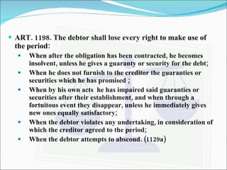 ART. 1198. The debtor shall lose every right to make use of the period: When after the obligation has been contracted, he becomes insolvent, unless he gives a guaranty or security for the debt; When he does not furnish to the creditor the guaranties or securities which he has promised ; When by his own acts  he has impaired said guaranties or securities after their establishment, and when through a fortuitous event they disappear, unless he immediately gives new ones equally satisfactory; When the debtor violates any undertaking, in consideration of which the creditor agreed to the period; When the debtor attempts to abscond. (1129a) 