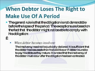   When Debtor Loses The Right to Make Use Of A Period The general rule is that the obligation is not demandable before the lapse of the period. The exceptions are based on the fact that  the debtor might not be able to comply with his obligation:   When debtor becomes insolvent: The insolvency need not be judicially declared. It is sufficient that the debtor has less assets than his liabilities or if debtor is unable to pay his debts as they mature. It is noted that the insolvency of the debtor must occur after the obligation has been contracted. 