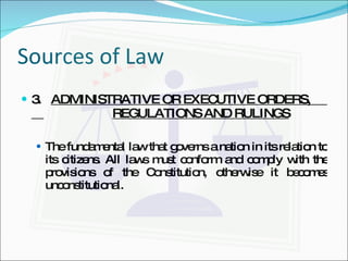 Sources of Law 3.  ADMINISTRATIVE OR EXECUTIVE ORDERS,    REGULATIONS AND RULINGS The fundamental law that governs a nation in its relation to its citizens. All laws must conform and comply with the provisions of the Constitution, otherwise it becomes unconstitutional. 
