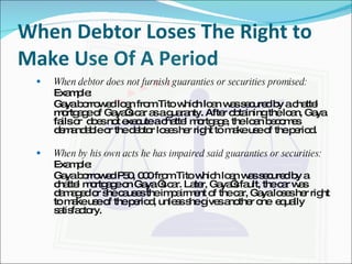 When Debtor Loses The Right to Make Use Of A Period When debtor does not furnish guaranties or securities promised: Example: Gaya borrowed loan from Tito which loan was secured by a chattel mortgage of Gaya’s car as a guaranty. After obtaining the loan, Gaya fails or  does not execute a chattel mortgage, the loan becomes demandable or the debtor loses her right to make use of the period.   When by his own acts he has impaired said guaranties or securities: Example: Gaya borrowed P50, 000 from Tito which loan was secured by a chattel mortgage on Gaya ‘s car. Later, Gaya’s fault, the car was damaged or she causes the impairment of the car, Gaya loses her right to make use of the period, unless she gives another one  equally satisfactory. 