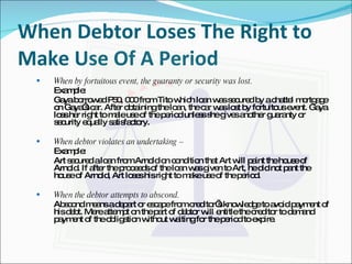 When Debtor Loses The Right to Make Use Of A Period When by fortuitous event, the guaranty or security was lost. Example: Gaya borrowed P50, 000 from Tito which loan was secured by a chattel mortgage on Gaya’s car. After obtaining the loan, the car was lost by fortuitous event. Gaya loss her right to male use of the period unless she gives another guaranty or security equally satisfactory.   When debtor violates an undertaking –  Example: Art secured a loan from Arnold on condition that Art will paint the house of Arnold. If after the proceeds of the loan was given to Art, he did not pant the house of Arnold, Art loses his right to make use of the period. When the debtor attempts to abscond. Abscond means a depart or escape from creditor’s knowledge to avoid payment of his debt. Mere attempt on the part of debtor will entitle the creditor to demand payment of the obligation without waiting for the period to expire. 