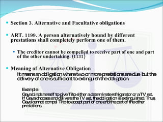 Section 3. Alternative and Facultative obligations ART. 1199. A person alternatively bound by different prestations shall completely perform one of them. The creditor cannot be compelled to receive part of one and part of the other undertaking. (1131)   Meaning of Alternative Obligation It means an obligation where two or more prestations are due  but the delivery of one is sufficient to extinguish the obligation. Example: Gaya binds herself to give Tito either a determinate refrigerator or a TV set. If Gaya chooses and delivers the TV set, the obligation is extinguished. Thus, Gaya cannot compel Tito to accept part of one and the part of the other prestations. 