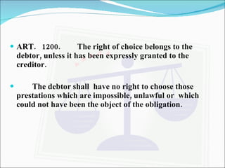 ART.  1200. The right of choice belongs to the debtor, unless it has been expressly granted to the creditor. The debtor shall  have no right to choose those prestations which are impossible, unlawful or  which could not have been the object of the obligation. 