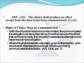 ART. 1201. The choice shall produce no effect except from the time it has been communicated. (1133) Right of Choice Must be Communicated –  Until the choice is made and communicated, the communicated, the obligation remains alternative. Once the notice to the effect that a choice is made, the obligation ceases to be alternative and becomes a simple obligation. Where the choice has been expressly given to the creditor, such choice shall likewise produce legal effects upon being communicated to the debtor. (Art. 1205, par. 1) 