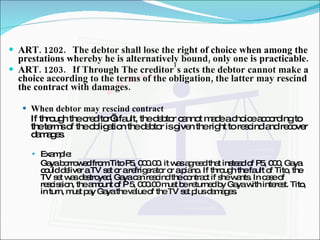 ART. 1202. The debtor shall lose the right of choice when among the prestations whereby he is alternatively bound, only one is practicable. ART. 1203. If Through The creditor’s acts the debtor cannot make a choice according to the terms of the obligation, the latter may rescind the contract with damages.   When debtor may rescind contract If through the creditor’s fault, the debtor cannot made a choice according to the terms of the obligation the debtor is given the right to rescind and recover damages. Example: Gaya borrowed from Tito P5, 000.00. it was agreed that instead of P5, 000, Gaya could deliver a TV set or a refrigerator or a piano. If through the fault of Tito, the TV set was destroyed, Gaya can rescind the contract if she wants. In case of rescission, the amount of P 5, 000.00 must be returned by Gaya with interest. Tito, in turn, must pay Gaya the value of the TV set plus damages. 