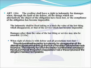 ART. 1204. The creditor shall have a right to indemnity for damages when, through the fault of the debtor, all the things which are alternatively the object of the obligation have been lost, or the compliance of the obligation has become impossible. The indemnity shall be fixed taking as a basis the value of the last thing which disappeared, or that of the service which last became impossible. Damages other than the value of the last thing or service may also be awarded. (1135a)   When right of choice is with debtor and all prestations were lost –  This article entitles the creditor to indemnity for damages when all the alternative objects are lost through the fault of the debtor before he has made his choice. The indemnity for which the creditor is entitled shall be based on the value of the last thing which disappeared or lost or the compliance of the obligation has become impossible. 