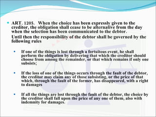 ART. 1205. When the choice has been expressly given to the creditor, the obligation shall cease to be alternative from the day when the selection has been communicated to the debtor. Until then the responsibility of the debtor shall be governed by the following rules If one of the things is lost through a fortuitous event, he shall perform the obligation by delivering that which the creditor should choose from among the remainder, or that which remains if only one subsists; If the loss of one of the things occurs through the fault of the debtor, the creditor may claim any of those subsisting, or the price of that which, through the fault of the former, has disappeared, with a right to damages If all the things are lost through the fault of the debtor, the choice by the creditor shall fall upon the price of any one of them, also with indemnity for damages. 