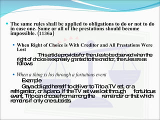 The same rules shall be applied to obligations to do or not to do in case one. Some or all of the prestations should become impossible. (1136a) When Right of Choice is With Creditor and All Prestations Were Lost This article provides for the rules to be observed when the right of choice is expressly granted to the creditor, the rules are as follows: When a thing is los through a fortuitous event Example Gaya obliged herself to deliver to Tito a TV set, or a  refrigerator, or a piano. If the TV set was lost through  fortuitous event, Tito can choose from among the  remainder or that which remains if only one subsists. 