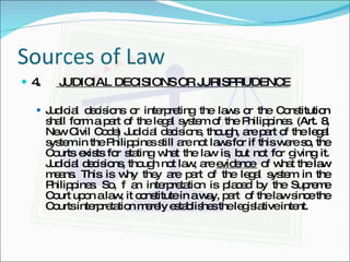 Sources of Law 4.  JUDICIAL DECISIONS OR JURISPRUDENCE Judicial decisions or interpreting the laws or the Constitution shall form a part of the legal system of the Philippines. (Art. 8, New Civil Code) Judicial decisions, though, are part of the legal system in the Philippines still are not laws for if this were so, the Courts exists for stating what the law is, but not for giving it. Judicial decisions, though not law, are  evidence  of what the law means. This is why they are part of the legal system in the Philippines. So, f an interpretation is placed by the Supreme Court upon a law, it constitute in a way, part  of the law since the Courts interpretation merely establishes the legislative intent. 