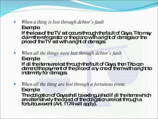 When a thing is lost through debtor’s fault Example: If the loss of the TV set occurs through the fault of Gaya, Tito may claim the refrigerator or the piano with a right of damages or the price of the TV set with a right of damages. When all the things were lost through debtor’s fault Example: If all the items are lost through the fault of Gaya, then Tito can demand the payment of the price of any one of them with a right to indemnity for damages. When all the thing are lost through a fortuitous event Example: The obligation of Gaya shall be extinguished if all the items which are alternatively the object of the obligation are lost through a fortuitous event (Art. 1174 will apply). 