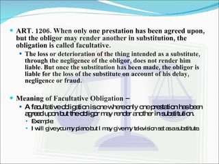 ART. 1206. When only one prestation has been agreed upon, but the obligor may render another in substitution, the obligation is called facultative. The loss or deterioration of the thing intended as a substitute, through the negligence of the obligor, does not render him liable. But once the substitution has been made, the obligor is liable for the loss of the substitute on account of his delay, negligence or fraud. Meaning of Facultative Obligation –  A facultative obligation is one where only one prestation has been agreed upon but the obligor may render another in substitution. Example: I will give you my piano but I may give my television set as a substitute. 