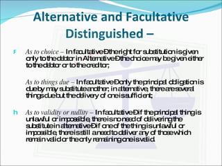Alternative and Facultative Distinguished –  As to choice –  In facultative – the right for substitution is given only to the debtor in Alternative – the choice may be given either to the debtor or to the creditor; As to things due –  In facultative – only the principal obligation is due by may substitute another; in alternative, there are several things due but the delivery of one is sufficient; As to validity or nullity –  In facultative – if the principal thing is unlawful or impossible, there is no need of delivering the substitute in alternative – if one of the thing is unlawful or impossible, there is still a need to deliver any of those which remain valid or the only remaining one is valid. 