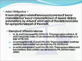 Joint Obligation –  It is an obligation where there is a concurrence of two or more debtors or two or more creditors or of several debtors and creditors, by virtue of which each of the debtors is liable for a proportionate part of the credit. Example of different instances A, B, and C borrowed P9, 000 for D. The presumption is that A, B and C are jointly liable. D can demand only P3, 000 from each or a total of P9, 000. A borrowed from B, C and D P9, 000. There is one debtor and three creditors. Each creditor can demand only P3, 000 from A. A and B are liable to C and D for P9, 000. There are two debtors and two creditors. Each creditor can demand only P4, 500 from each debtor. 