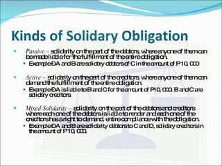 Kinds of Solidary Obligation Passive –  solidarity on the part of the debtors, where anyone of them can be made liable for the fulfillment of the entire obligation. Example – A and B are solidary debtors of C in the amount of P 10, 000 Active –  solidarity on the part of the creditors, where anyone of them can demand the fulfillment of the entire obligation. Example – A is liable to B and C for the amount of P10, 000. B and C are solidary creditors. Mixed Solidarity –  solidarity on the part of the debtors and creditors where each one of the debtors is liable to render and each one of the creditors has a right to demand, entire compliance with the obligation. Example – A and B are solidarity debtors to C and D, solidary creditors in the amount of P 10, 000. 