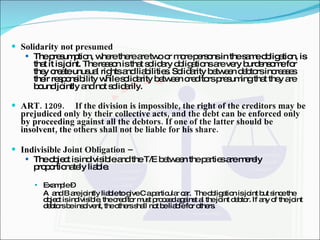 Solidarity not presumed The presumption, where there are two or more persons in the same obligation, is that it is joint. The reason is that solidary obligations are very burdensome for they create unusual rights and liabilities. Solidarity between debtors increases their responsibility while solidarity between creditors presuming that they are bound jointly and not solidarily. ART. 1209. If the division is impossible, the right of the creditors may be prejudiced only by their collective acts, and the debt can be enforced only by proceeding against all the debtors. If one of the latter should be insolvent, the others shall not be liable for his share. Indivisible Joint Obligation –  The object is indivisible and the T/E between the parties are merely proportionately liable. Example –  A  and B are jointly liable to give C a particular car.  The obligation is joint but since the object is indivisible, the creditor must proceed against al the joint debtor. If any of the joint debtors be insolvent, the others shall not be liable for others. 