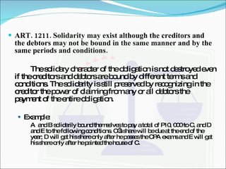 ART. 1211. Solidarity may exist although the creditors and the debtors may not be bound in the same manner and by the same periods and conditions. The solidary character of the obligation is not destroyed even if the creditors and debtors are bound by different terms and conditions. The solidarity is still preserved by recognizing in the creditor the power of claiming from any or all debtors the payment of the entire obligation. Example: A  and B solidarily bound themselves to pay a total of P10, 000 to C, and D and E to the following conditions. C’s share will be due at the end of the year; D will get his share only after he passes the CPA exams and E will get his share only after he painted the house of C. 