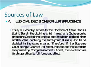 Sources of Law 4.  JUDICIAL DECISIONS OR JURISPRUDENCE Thus, our country adhere to the Doctrine of Stare Decisis (Let it Stand), the doctrine which in reality is “adherance to precedents” stated that once a case has been decided, then another case involving the same point at issue, should be decided in the same manner. Therefore, if the Supreme Court being a Court of last resort, has decided that a certain law passed by Congress is constitutional, the law becomes binding and has its full force and effect. 