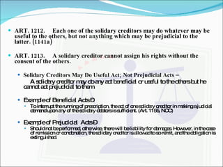 ART. 1212. Each one of the solidary creditors may do whatever may be useful to the others, but not anything which may be prejudicial to the latter. (1141a) ART. 1213. A solidary creditor cannot assign his rights without the consent of the others. Solidary Creditors May Do Useful Act; Not Prejudicial Acts –  A solidary creditor may do any act beneficial or useful to the others but he cannot act prejudicial to them. Example of Beneficial Acts –  To interrupt the running of prescription, the act of one solidary creditor in making a judicial demand upon any of the solidary debtors is sufficient. (Art. 1155, NCC) Example of Prejudicial  Acts –  Should not be performed, otherwise, there will be liability for damages. However, in the case of remission or condonation, the solidary creditor is allowed to so remit, and the obligation is extinguished. 