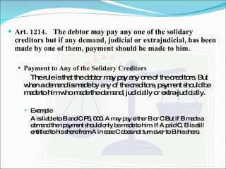 Art. 1214. The debtor may pay any one of the solidary creditors but if any demand, judicial or extrajudicial, has been made by one of them, payment should be made to him. Payment to Any of the Solidary Creditors The rule is that the debtor may pay any one of the creditors. But when a demand is made by any of the creditors, payment should be made to him who made the demand, judicially or extra-judicially. Example A is liable to B and C P5, 000. A may pay either B or C But if B made a demand then payment should only be made to him. If A paid C, B is still entitled to his share from A in case C does not turn over to B his share. 