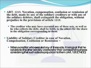 ART. 1215. Novation, compensation, confusion or remission of the debt, made by any of the solidary creditors or with any of the solidary debtors, shall extinguish the obligation, without prejudice to the provisions of article 1219. The creditor who may have executed any of these acts, as well as he who collects the debt, shall be liable to the others for the share in the obligation corresponding to them. Liability of Solidary Creditor in case of Novation, Compensation, Confusion or Remission –  When a creditor who executed any of these acts, it is logical that he is liable to the other solidary creditors for their corresponding shares considering that such acts are prejudicial to them. (Art. 1212, NCC) 