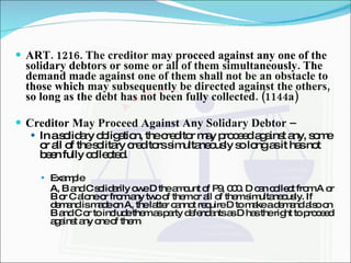 ART. 1216. The creditor may proceed against any one of the solidary debtors or some or all of them simultaneously. The demand made against one of them shall not be an obstacle to those which may subsequently be directed against the others, so long as the debt has not been fully collected. (1144a) Creditor May Proceed Against Any Solidary Debtor – In a solidary obligation, the creditor may proceed against any, some or all of the solitary creditors simultaneously so long as it has not been fully collected. Example A, B and C solidarily owe D the amount of P9, 000. D can collect from A or B or C alone or from any two of them or all of them simultaneously. If demand is made on A, the latter cannot require D to make a demand also on B and C or to include them as party defendants as D has the right to proceed against any one of them. 