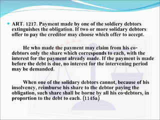 ART. 1217. Payment made by one of the soldiery debtors extinguishes the obligation. If two or more solidary debtors offer to pay the creditor may choose which offer to accept. He who made the payment may claim from his co-debtors only the share which corresponds to each, with the interest for the payment already made. If the payment is made before the debt is due, no interest for the intervening period may be demanded. When one of the solidary debtors cannot, because of his insolvency, reimburse his share to the debtor paying the obligation, such share shall be borne by all his co-debtors, in proportion to the debt to each. (1145a) 