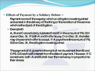 Effects of Payment by a Solidary Debtor –  Payment is one of the ways by which an obligation is extinguished and consist in the delivery of the thing or the rendition of the service which is the object of the obligation. Example –  A, B and C are solidarily liable to D and E in the amount of P9, 000 due on Dec. 31. If both A and B offer to pay D on Dec. 31, the latter may choose which offer to accept. If A pays the entire amount of P9, 000 on Dec. 31, the obligation is extinguished. The payment of A gives him the right of reimbursement from B and C P3, 000 each with interest from the date of payment. However, if C is insolvent, both  A and B shall bear the insolvency in proportion to their shares. 