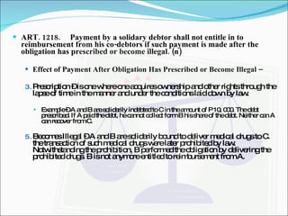 ART. 1218. Payment by a solidary debtor shall not entitle in to reimbursement from his co-debtors if such payment is made after the obligation has prescribed or become illegal. (n) Effect of Payment After Obligation Has Prescribed or Become Illegal –  Prescription – is one where one acquires ownership and other rights through the lapse of time in the manner and under the conditions laid down by law. Example – A and B are solidarily indebted to C in the amount of P 10, 000. The debt prescribed. If A paid the debt, he cannot collect form B his share of the debt. Neither can A can recover from C. Becomes Illegal – A and B are solidarily bound to deliver medical drugs to C. the transaction of such medical drugs were later prohibited by law. Notwithstanding the prohibition, B performed the obligation by delivering the prohibited drugs. B is not anymore entitled to reimbursement from A. 