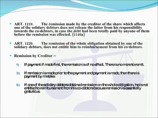 ART. 1219. The remission made by the creditor of the share which affects one of the solidary debtors does not release the latter from his responsibility towards the co-debtors, in case the debt had been totally paid by anyone of them before the remission was effected. (1146a) ART. 1220. The remission of the whole obligation obtained by one of the solidary debtors, does not entitle him to reimbursement from his co-debtors. Remission by Creditor –  If payment if made first, the remission is of no effect. There is no more to remit. If remission is made prior to the payment and payment is made, then there is payment by mistake. If one of the solidary debtors obtained remission on the whole obligation, he is not entitled to reimbursement from his co-debtors because remission is essentially gratuitous. 
