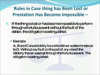 Rules in Case thing has Been Lost or Prestation Has Become Impossible –  If the thing is lost or has become impossible to perform through a fortuitous event without the fault of the debtor, the obligation is extinguished.  Example: A, B and C are solidarily bound to deliver a determinate car to D. Without any fault on the part of any one of the debtors, the car was lost through the fortuitous event. The obligation is extinguished. 