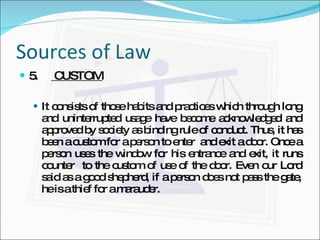 Sources of Law 5.  CUSTOM It consists of those habits and practices which through long and uninterrupted usage have become acknowledged and approved by society as binding rule of conduct. Thus, it has been a custom for a person to enter  and exit a door. Once a person uses the window for his entrance and exit, it runs counter  to the custom of use of the door. Even our Lord said as a good shepherd, if a person does not pass the gate, he is a thief for a marauder. 