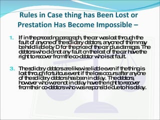 Rules in Case thing has Been Lost or Prestation Has Become Impossible –  If in the preceding paragraph, the car was lost through the fault of anyone of the solidary debtors, anyone of them may be held liable by D for the price of the car plus damages. The debtors who did not any fault on the lost of the car have the  right to recover from the co-debtor who is at fault. The solidary debtors are likewise liable even if the thing is lost through fortuitous event if the loss occurs after anyone of the solidary debtors has been in delay. The debtors, however who were not in delay have the right to recover from their co-debtors who was responsible due to his delay. 